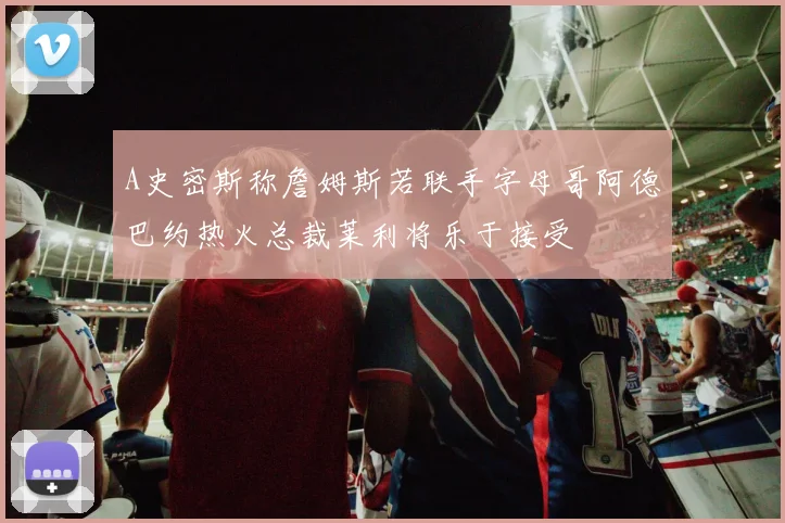 A史密斯称詹姆斯若联手字母哥阿德巴约热火总裁莱利将乐于接受