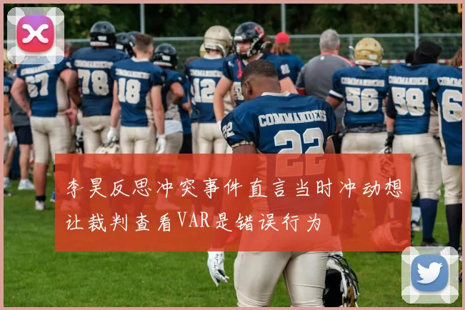 李昊反思冲突事件直言当时冲动想让裁判查看VAR是错误行为
