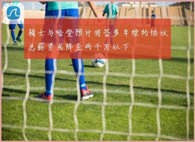 骑士与哈登预计将签多年续约协议总薪资或降至两千万以下