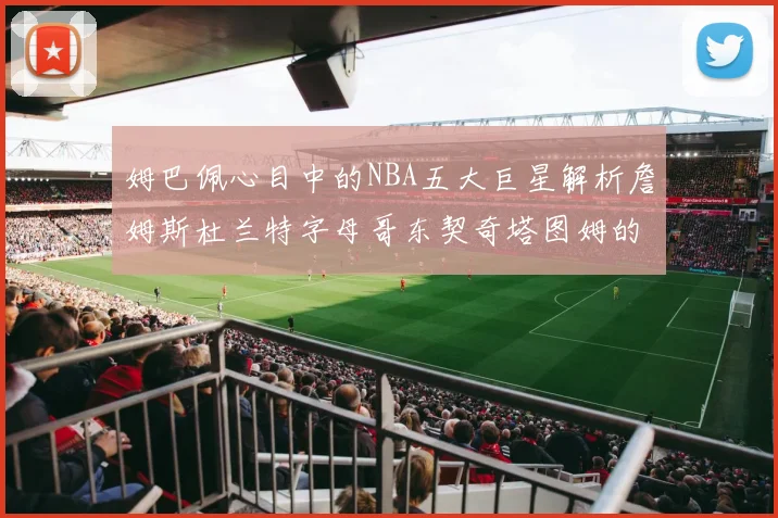 姆巴佩心目中的NBA五大巨星解析詹姆斯杜兰特字母哥东契奇塔图姆的独特魅力