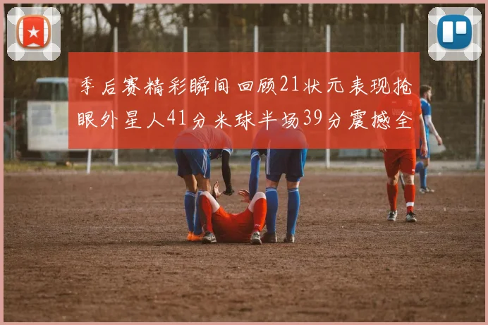 季后赛精彩瞬间回顾21状元表现抢眼外星人41分米球半场39分震撼全场