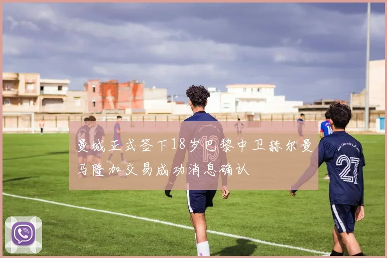 曼城正式签下18岁巴黎中卫赫尔曼马隆加交易成功消息确认