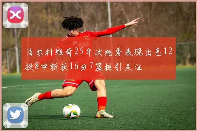 马尔科维奇25年次轮秀表现出色12投8中斩获16分7篮板引关注