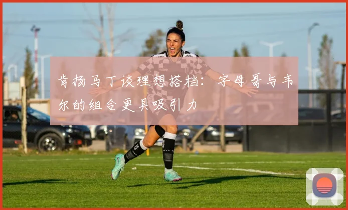 肯扬马丁谈理想搭档：字母哥与韦尔的组合更具吸引力