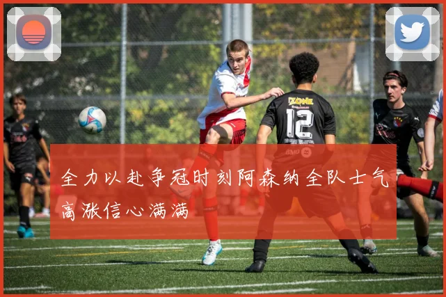 全力以赴争冠时刻阿森纳全队士气高涨信心满满