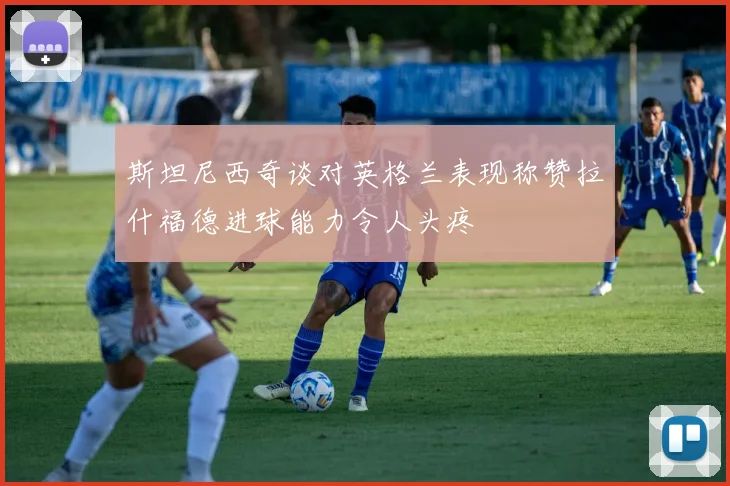 斯坦尼西奇谈对英格兰表现称赞拉什福德进球能力令人头疼