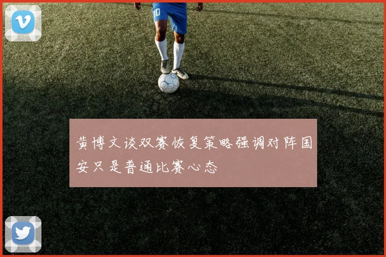 黄博文谈双赛恢复策略强调对阵国安只是普通比赛心态