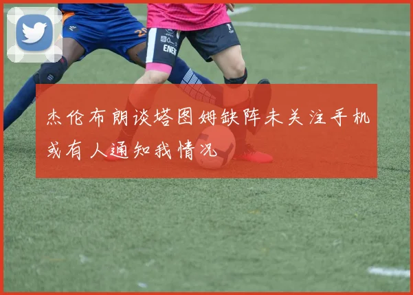 杰伦布朗谈塔图姆缺阵未关注手机或有人通知我情况