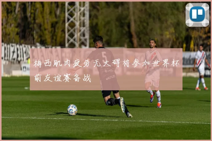 梅西肌肉疲劳无大碍将参加世界杯前友谊赛备战