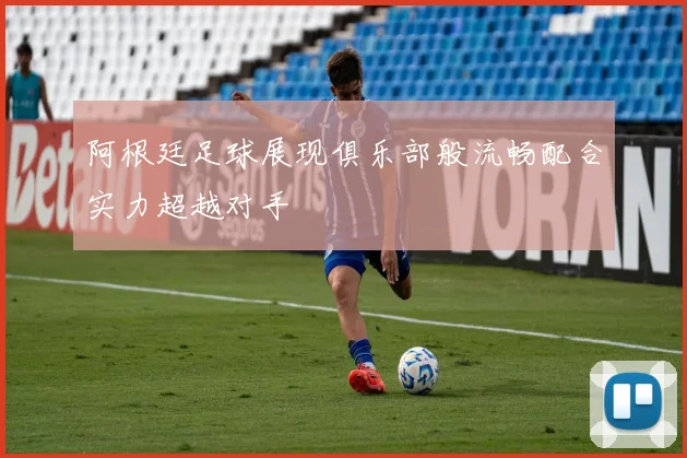 阿根廷足球展现俱乐部般流畅配合实力超越对手