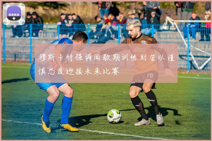 穆斯卡特强调间歇期训练刻苦以谨慎态度迎接未来比赛