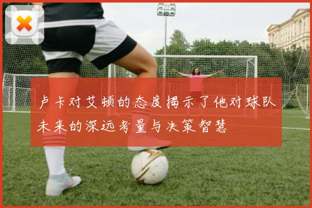 卢卡对艾顿的态度揭示了他对球队未来的深远考量与决策智慧