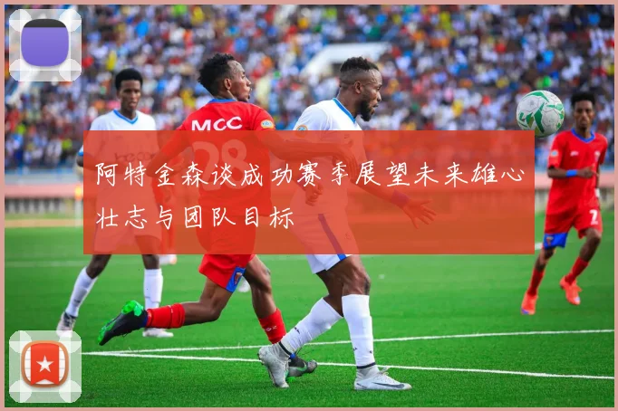阿特金森谈成功赛季展望未来雄心壮志与团队目标