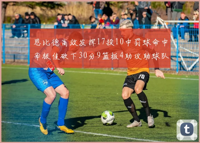 恩比德高效发挥17投10中罚球命中率极佳砍下30分9篮板4助攻助球队获胜