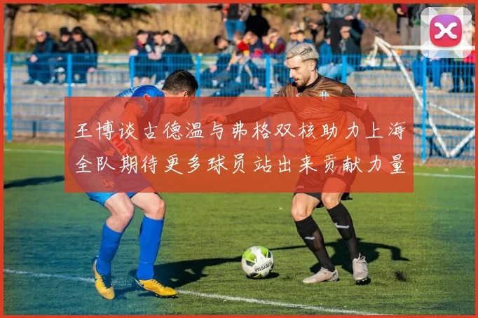 王博谈古德温与弗格双核助力上海全队期待更多球员站出来贡献力量