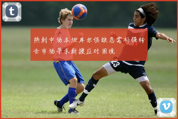 热刺中场本坦库尔伤缺急需补强转会市场寻求新援应对困境