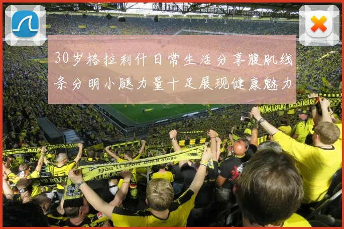 30岁格拉利什日常生活分享腹肌线条分明小腿力量十足展现健康魅力