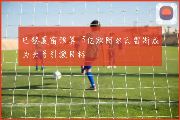 巴黎夏窗预算15亿欧阿尔瓦雷斯成为头号引援目标